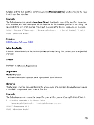 285
function a string that identifies a member, and the Members (String) function returns the value
for this specified member.
Example
The following example uses the Members (String) function to convert the specified string to a
valid member, and then returns the default measure for the member specified in the string. The
specified string is in single quotes. The default measure is the Reseller Sales Amount measure.
SELECT Members ('[Geography].[Geography].[Country].&[United States] ') ON 0
FROM [Adventure Works]
See Also
MDX Function Reference (MDX)
MemberToStr
Returns a Multidimensional Expressions (MDX)–formatted string that corresponds to a specified
member.
Syntax
MemberToStr(Member_Expression)
Arguments
Member_Expression
A valid Multidimensional Expressions (MDX) expression that returns a member.
Remarks
This function returns a string containing the uniquename of a member. It is usually used to pass
a member’s uniquename to an external function.
Example
The following example returns the string [Geography].[Geography].[Country].&[United States] :
WITH MEMBER Measures.x AS MemberToStr
([Geography].[Geography].[Country].[United States])
SELECT Measures.x ON 0
FROM [Adventure Works]
 