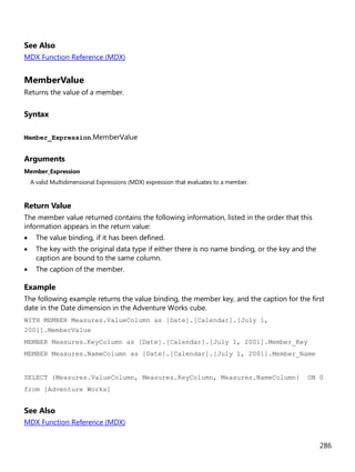 286
See Also
MDX Function Reference (MDX)
MemberValue
Returns the value of a member.
Syntax
Member_Expression.MemberValue
Arguments
Member_Expression
A valid Multidimensional Expressions (MDX) expression that evaluates to a member.
Return Value
The member value returned contains the following information, listed in the order that this
information appears in the return value:
• The value binding, if it has been defined.
• The key with the original data type if either there is no name binding, or the key and the
caption are bound to the same column.
• The caption of the member.
Example
The following example returns the value binding, the member key, and the caption for the first
date in the Date dimension in the Adventure Works cube.
WITH MEMBER Measures.ValueColumn as [Date].[Calendar].[July 1,
2001].MemberValue
MEMBER Measures.KeyColumn as [Date].[Calendar].[July 1, 2001].Member_Key
MEMBER Measures.NameColumn as [Date].[Calendar].[July 1, 2001].Member_Name
SELECT {Measures.ValueColumn, Measures.KeyColumn, Measures.NameColumn} ON 0
from [Adventure Works]
See Also
MDX Function Reference (MDX)
 