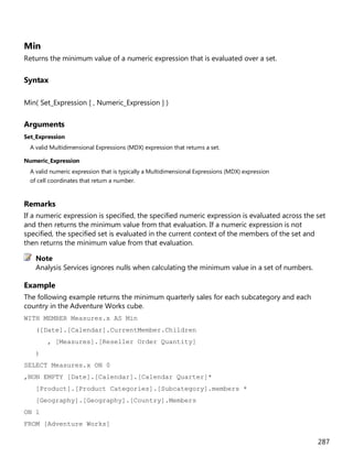 287
Min
Returns the minimum value of a numeric expression that is evaluated over a set.
Syntax
Min( Set_Expression [ , Numeric_Expression ] )
Arguments
Set_Expression
A valid Multidimensional Expressions (MDX) expression that returns a set.
Numeric_Expression
A valid numeric expression that is typically a Multidimensional Expressions (MDX) expression
of cell coordinates that return a number.
Remarks
If a numeric expression is specified, the specified numeric expression is evaluated across the set
and then returns the minimum value from that evaluation. If a numeric expression is not
specified, the specified set is evaluated in the current context of the members of the set and
then returns the minimum value from that evaluation.
Analysis Services ignores nulls when calculating the minimum value in a set of numbers.
Example
The following example returns the minimum quarterly sales for each subcategory and each
country in the Adventure Works cube.
WITH MEMBER Measures.x AS Min
([Date].[Calendar].CurrentMember.Children
, [Measures].[Reseller Order Quantity]
)
SELECT Measures.x ON 0
,NON EMPTY [Date].[Calendar].[Calendar Quarter]*
[Product].[Product Categories].[Subcategory].members *
[Geography].[Geography].[Country].Members
ON 1
FROM [Adventure Works]
Note
 
