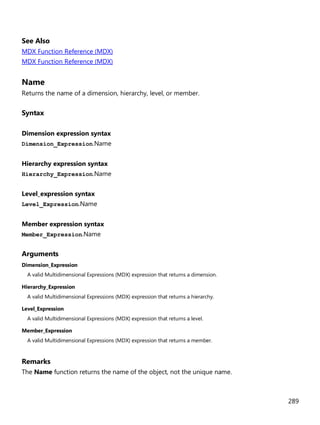 289
See Also
MDX Function Reference (MDX)
MDX Function Reference (MDX)
Name
Returns the name of a dimension, hierarchy, level, or member.
Syntax
Dimension expression syntax
Dimension_Expression.Name
Hierarchy expression syntax
Hierarchy_Expression.Name
Level_expression syntax
Level_Expression.Name
Member expression syntax
Member_Expression.Name
Arguments
Dimension_Expression
A valid Multidimensional Expressions (MDX) expression that returns a dimension.
Hierarchy_Expression
A valid Multidimensional Expressions (MDX) expression that returns a hierarchy.
Level_Expression
A valid Multidimensional Expressions (MDX) expression that returns a level.
Member_Expression
A valid Multidimensional Expressions (MDX) expression that returns a member.
Remarks
The Name function returns the name of the object, not the unique name.
 