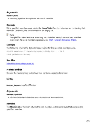 291
Arguments
Member_Name
A valid string expression that represents the name of a member.
Remarks
If the specified member name exists, the NameToSet function returns a set containing that
member. Otherwise, the function returns an empty set.
The specified member name must only be a member name; it cannot be a member
expression. To use a member expression, see MDX Function Reference (MDX).
Example
The following returns the default measure value for the specified member name.
SELECT NameToSet('[Date].[Calendar].[July 2001]') ON 0
FROM [Adventure Works]
See Also
MDX Function Reference (MDX)
NextMember
Returns the next member in the level that contains a specified member.
Syntax
Member_Expression.NextMember
Arguments
Member_Expression
A valid Multidimensional Expressions (MDX) expression that returns a member.
Remarks
The NextMember function returns the next member, in the same level, that contains the
specified member.
Note
 