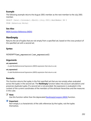 292
Example
The following example returns the August 2001 member as the next member to the July 2001
member.
SELECT [Date].[Calendar].[Month].[July 2001].NextMember ON 0
FROM [Adventure Works]
See Also
MDX Function Reference (MDX)
NonEmpty
Returns the set of tuples that are not empty from a specified set, based on the cross product of
the specified set with a second set.
Syntax
NONEMPTY(set_expression1 [,set_expression2])
Arguments
set_expression1
A valid Multidimensional Expressions (MDX) expression that returns a set.
set_expression2
A valid Multidimensional Expressions (MDX) expression that returns a set.
Remarks
This function returns the tuples in the first specified set that are non-empty when evaluated
across the tuples in the second set. The NonEmpty function takes into account calculations and
preserves duplicate tuples. If a second set is not provided, the expression is evaluated in the
context of the current coordinates of the members of the attribute hierarchies and the measures
in the cube.
Use this function rather than the deprecated NonEmptyCrossjoin (MDX) function.
Non-empty is a characteristic of the cells references by the tuples, not the tuples
themselves.
Note
Important
 