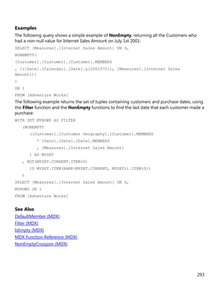 293
Examples
The following query shows a simple example of NonEmpty, returning all the Customers who
had a non-null value for Internet Sales Amount on July 1st 2001:
SELECT [Measures].[Internet Sales Amount] ON 0,
NONEMPTY(
[Customer].[Customer].[Customer].MEMBERS
, {([Date].[Calendar].[Date].&[20010701], [Measures].[Internet Sales
Amount])}
)
ON 1
FROM [Adventure Works]
The following example returns the set of tuples containing customers and purchase dates, using
the Filter function and the NonEmpty functions to find the last date that each customer made a
purchase:
WITH SET MYROWS AS FILTER
(NONEMPTY
([Customer].[Customer Geography].[Customer].MEMBERS
* [Date].[Date].[Date].MEMBERS
, [Measures].[Internet Sales Amount]
) AS MYSET
, NOT(MYSET.CURRENT.ITEM(0)
IS MYSET.ITEM(RANK(MYSET.CURRENT, MYSET)).ITEM(0))
)
SELECT [Measures].[Internet Sales Amount] ON 0,
MYROWS ON 1
FROM [Adventure Works]
See Also
DefaultMember (MDX)
Filter (MDX)
IsEmpty (MDX)
MDX Function Reference (MDX)
NonEmptyCrossjoin (MDX)
 