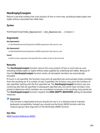 294
NonEmptyCrossjoin
Returns a set that contains the cross product of one or more sets, excluding empty tuples and
tuples without associated fact table data.
Syntax
NonEmptyCrossjoin(Set_Expression1 [ ,Set_Expression2, ...] [,Count ] )
Arguments
Set_Expression1
A valid Multidimensional Expressions (MDX) expression that returns a set.
Set_Expression2
A valid Multidimensional Expressions (MDX) expression that returns a set.
Count
A valid numeric expression that specifies the number of sets to be returned.
Remarks
The NonEmptyCrossjoin function returns the cross product of two or more sets as a set,
excluding empty tuples or tuples without data supplied by underlying fact tables. Because of
how the NonEmptyCrossjoin function works, all calculated members are automatically
excluded.
If Count is not specified, the function cross joins all specified sets and excludes empty members
from the resulting set. If a number of sets is specified, the function cross joins the numbers of
sets specified, starting with the first specified set. The NonEmptyCrossjoin function uses any
remaining sets that are specified in subsequent specified sets, but which have not been cross
joined to determine which members are considered nonempty in the resulting cross joined set.
The NonEmptyCrossjoin function respects the NON_EMPTY_BEHAVIOR setting of calculated
measures.
This function is deprecated and you should not use it; it is retained only to maintain
backwards compatibility. Instead, you should use the Exists (MDX) function with the
measure group name argument or the NonEmpty (MDX) function.
See Also
MDX Function Reference (MDX)
Important
 