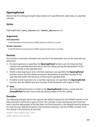 295
OpeningPeriod
Returns the first sibling among the descendants of a specified level, optionally at a specified
member.
Syntax
OpeningPeriod( [ Level_Expression [ , Member_Expression ] ] )
Arguments
Level_Expression
A valid Multidimensional Expressions (MDX) expression that returns a level.
Member_Expression
A valid Multidimensional Expressions (MDX) expression that returns a member.
Remarks
This function is primarily intended to be used the Time dimension, but can be used with any
dimension.
• If a level expression is specified, the OpeningPeriod function uses the hierarchy that
contains the specified level and returns the first sibling among the descendants of the
default member at the specified level.
• If both a level expression and a member expression are specified, the OpeningPeriod
function returns the first sibling among the descendants of specified member at the
specified level within the hierarchy containing the specified level.
• If neither a level expression nor a member expression are specified, the OpeningPeriod
function uses the default level and member of the dimension with a type of Time.
The ClosingPeriod function is similar to the OpeningPeriod function, except that the
ClosingPeriod function returns the last sibling instead of the first sibling.
Examples
The following example returns the value for the default measure for the FY2002 member of the
Date dimension (which has a type of Time). This member is returned because the Fiscal Year
level is the first descendant of the [All] level, the Fiscal hierarchy is the default hierarchy because
it is the first user-defined hierarchy in the hierarchy collection, and the FY2002 member is the
first sibling in this hierarchy at this level.
SELECT OpeningPeriod() ON 0
FROM [Adventure Works]
Note
 
