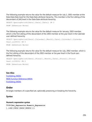 296
The following example returns the value for the default measure for July 1, 2001 member at the
Date.Date.Date level for the Date.Date attribute hierarchy. This member is the first sibling of the
descendant of [All] level in the Date.Date attribute hierarchy.
SELECT OpeningPeriod([Date].[Date].[Date]) ON 0
FROM [Adventure Works]
The following example returns the value for the default measure for January, 2003 member,
which is the first sibling of the descendant of the 2003 member at the year level in the Calendar
user-defined hierarchy.
SELECT OpeningPeriod([Date].[Calendar].[Month],[Date].[Calendar].[Calendar
Year].&[2003]) ON 0
FROM [Adventure Works]
The following example returns the value for the default measure for July, 2002 member, which is
the first sibling of the descendant of the 2003 member at the year level in the Fiscal user-
defined hierarchy.
SELECT OpeningPeriod([Date].[Fiscal].[Month],[Date].[Fiscal].[Fiscal
Year].&[2003]) ON 0
FROM [Adventure Works]
See Also
FirstSibling (MDX)
MDX Function Reference (MDX)
FirstSibling (MDX)
Order
Arranges members of a specified set, optionally preserving or breaking the hierarchy.
Syntax
Numeric expression syntax
Order(Set_Expression, Numeric_Expression
[ , { ASC | DESC | BASC | BDESC } ] )
 
