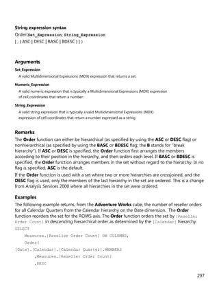 297
String expression syntax
Order(Set_Expression, String_Expression
[ , { ASC | DESC | BASC | BDESC } ] )
Arguments
Set_Expression
A valid Multidimensional Expressions (MDX) expression that returns a set.
Numeric_Expression
A valid numeric expression that is typically a Multidimensional Expressions (MDX) expression
of cell coordinates that return a number.
String_Expression
A valid string expression that is typically a valid Multidimensional Expressions (MDX)
expression of cell coordinates that return a number expressed as a string.
Remarks
The Order function can either be hierarchical (as specified by using the ASC or DESC flag) or
nonhierarchical (as specified by using the BASC or BDESC flag; the B stands for "break
hierarchy"). If ASC or DESC is specified, the Order function first arranges the members
according to their position in the hierarchy, and then orders each level. If BASC or BDESC is
specified, the Order function arranges members in the set without regard to the hierarchy. In no
flag is specified, ASC is the default.
If the Order function is used with a set where two or more hierarchies are crossjoined, and the
DESC flag is used, only the members of the last hierarchy in the set are ordered. This is a change
from Analysis Services 2000 where all hierarchies in the set were ordered.
Examples
The following example returns, from the Adventure Works cube, the number of reseller orders
for all Calendar Quarters from the Calendar hierarchy on the Date dimension. The Order
function reorders the set for the ROWS axis. The Order function orders the set by [Reseller
Order Count] in descending hierarchical order as determined by the [Calendar] hierarchy.
SELECT
Measures.[Reseller Order Count] ON COLUMNS,
Order(
[Date].[Calendar].[Calendar Quarter].MEMBERS
,Measures.[Reseller Order Count]
,DESC
 