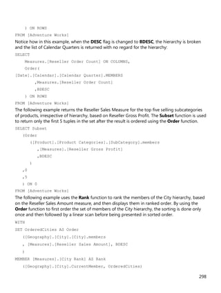 298
) ON ROWS
FROM [Adventure Works]
Notice how in this example, when the DESC flag is changed to BDESC, the hierarchy is broken
and the list of Calendar Quarters is returned with no regard for the hierarchy:
SELECT
Measures.[Reseller Order Count] ON COLUMNS,
Order(
[Date].[Calendar].[Calendar Quarter].MEMBERS
,Measures.[Reseller Order Count]
,BDESC
) ON ROWS
FROM [Adventure Works]
The following example returns the Reseller Sales Measure for the top five selling subcategories
of products, irrespective of hierarchy, based on Reseller Gross Profit. The Subset function is used
to return only the first 5 tuples in the set after the result is ordered using the Order function.
SELECT Subset
(Order
([Product].[Product Categories].[SubCategory].members
,[Measures].[Reseller Gross Profit]
,BDESC
)
,0
,5
) ON 0
FROM [Adventure Works]
The following example uses the Rank function to rank the members of the City hierarchy, based
on the Reseller Sales Amount measure, and then displays them in ranked order. By using the
Order function to first order the set of members of the City hierarchy, the sorting is done only
once and then followed by a linear scan before being presented in sorted order.
WITH
SET OrderedCities AS Order
([Geography].[City].[City].members
, [Measures].[Reseller Sales Amount], BDESC
)
MEMBER [Measures].[City Rank] AS Rank
([Geography].[City].CurrentMember, OrderedCities)
 