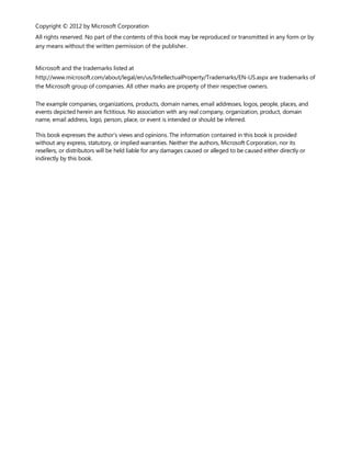 Copyright © 2012 by Microsoft Corporation
All rights reserved. No part of the contents of this book may be reproduced or transmitted in any form or by
any means without the written permission of the publisher.
Microsoft and the trademarks listed at
http://www.microsoft.com/about/legal/en/us/IntellectualProperty/Trademarks/EN-US.aspx are trademarks of
the Microsoft group of companies. All other marks are property of their respective owners.
The example companies, organizations, products, domain names, email addresses, logos, people, places, and
events depicted herein are fictitious. No association with any real company, organization, product, domain
name, email address, logo, person, place, or event is intended or should be inferred.
This book expresses the author’s views and opinions. The information contained in this book is provided
without any express, statutory, or implied warranties. Neither the authors, Microsoft Corporation, nor its
resellers, or distributors will be held liable for any damages caused or alleged to be caused either directly or
indirectly by this book.
 