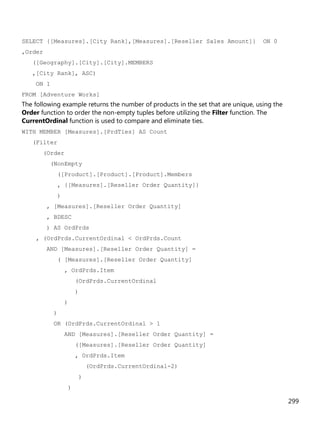 299
SELECT {[Measures].[City Rank],[Measures].[Reseller Sales Amount]} ON 0
,Order
([Geography].[City].[City].MEMBERS
,[City Rank], ASC)
ON 1
FROM [Adventure Works]
The following example returns the number of products in the set that are unique, using the
Order function to order the non-empty tuples before utilizing the Filter function. The
CurrentOrdinal function is used to compare and eliminate ties.
WITH MEMBER [Measures].[PrdTies] AS Count
(Filter
(Order
(NonEmpty
([Product].[Product].[Product].Members
, {[Measures].[Reseller Order Quantity]}
)
, [Measures].[Reseller Order Quantity]
, BDESC
) AS OrdPrds
, (OrdPrds.CurrentOrdinal < OrdPrds.Count
AND [Measures].[Reseller Order Quantity] =
( [Measures].[Reseller Order Quantity]
, OrdPrds.Item
(OrdPrds.CurrentOrdinal
)
)
)
OR (OrdPrds.CurrentOrdinal > 1
AND [Measures].[Reseller Order Quantity] =
([Measures].[Reseller Order Quantity]
, OrdPrds.Item
(OrdPrds.CurrentOrdinal-2)
)
)
 