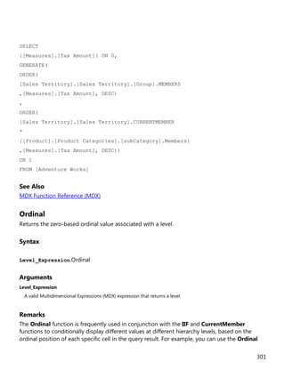 301
SELECT
{[Measures].[Tax Amount]} ON 0,
GENERATE(
ORDER(
[Sales Territory].[Sales Territory].[Group].MEMBERS
,[Measures].[Tax Amount], DESC)
,
ORDER(
[Sales Territory].[Sales Territory].CURRENTMEMBER
*
{[Product].[Product Categories].[subCategory].Members}
,[Measures].[Tax Amount], DESC))
ON 1
FROM [Adventure Works]
See Also
MDX Function Reference (MDX)
Ordinal
Returns the zero-based ordinal value associated with a level.
Syntax
Level_Expression.Ordinal
Arguments
Level_Expression
A valid Multidimensional Expressions (MDX) expression that returns a level.
Remarks
The Ordinal function is frequently used in conjunction with the IIF and CurrentMember
functions to conditionally display different values at different hierarchy levels, based on the
ordinal position of each specific cell in the query result. For example, you can use the Ordinal
 