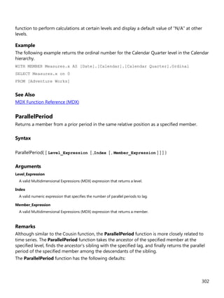 302
function to perform calculations at certain levels and display a default value of "N/A" at other
levels.
Example
The following example returns the ordinal number for the Calendar Quarter level in the Calendar
hierarchy.
WITH MEMBER Measures.x AS [Date].[Calendar].[Calendar Quarter].Ordinal
SELECT Measures.x on 0
FROM [Adventure Works]
See Also
MDX Function Reference (MDX)
ParallelPeriod
Returns a member from a prior period in the same relative position as a specified member.
Syntax
ParallelPeriod( [ Level_Expression [ ,Index [ , Member_Expression ] ] ] )
Arguments
Level_Expression
A valid Multidimensional Expressions (MDX) expression that returns a level.
Index
A valid numeric expression that specifies the number of parallel periods to lag.
Member_Expression
A valid Multidimensional Expressions (MDX) expression that returns a member.
Remarks
Although similar to the Cousin function, the ParallelPeriod function is more closely related to
time series. The ParallelPeriod function takes the ancestor of the specified member at the
specified level, finds the ancestor's sibling with the specified lag, and finally returns the parallel
period of the specified member among the descendants of the sibling.
The ParallelPeriod function has the following defaults:
 