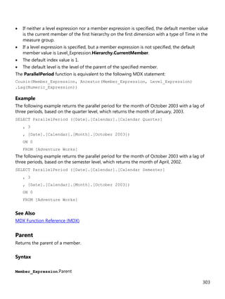 303
• If neither a level expression nor a member expression is specified, the default member value
is the current member of the first hierarchy on the first dimension with a type of Time in the
measure group.
• If a level expression is specified, but a member expression is not specified, the default
member value is Level_Expression.Hierarchy.CurrentMember.
• The default index value is 1.
• The default level is the level of the parent of the specified member.
The ParallelPeriod function is equivalent to the following MDX statement:
Cousin(Member_Expression, Ancestor(Member_Expression, Level_Expression)
.Lag(Numeric_Expression))
Example
The following example returns the parallel period for the month of October 2003 with a lag of
three periods, based on the quarter level, which returns the month of January, 2003.
SELECT ParallelPeriod ([Date].[Calendar].[Calendar Quarter]
, 3
, [Date].[Calendar].[Month].[October 2003])
ON 0
FROM [Adventure Works]
The following example returns the parallel period for the month of October 2003 with a lag of
three periods, based on the semester level, which returns the month of April, 2002.
SELECT ParallelPeriod ([Date].[Calendar].[Calendar Semester]
, 3
, [Date].[Calendar].[Month].[October 2003])
ON 0
FROM [Adventure Works]
See Also
MDX Function Reference (MDX)
Parent
Returns the parent of a member.
Syntax
Member_Expression.Parent
 