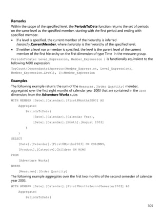 305
Remarks
Within the scope of the specified level, the PeriodsToDate function returns the set of periods
on the same level as the specified member, starting with the first period and ending with
specified member.
• If a level is specified, the current member of the hierarchy is inferred
hierarchy.CurrentMember, where hierarchy is the hierarchy of the specified level.
• If neither a level nor a member is specified, the level is the parent level of the current
member of the first hierarchy on the first dimension of type Time in the measure group.
PeriodsToDate( Level_Expression, Member_Expression ) is functionally equivalent to the
following MDX expression:
TopCount(Descendants(Ancestor(Member_Expression, Level_Expression),
Member_Expression.Level), 1):Member_Expression
Examples
The following example returns the sum of the Measures.[Order Quantity] member,
aggregated over the first eight months of calendar year 2003 that are contained in the Date
dimension, from the Adventure Works cube.
WITH MEMBER [Date].[Calendar].[First8Months2003] AS
Aggregate(
PeriodsToDate(
[Date].[Calendar].[Calendar Year],
[Date].[Calendar].[Month].[August 2003]
)
)
SELECT
[Date].[Calendar].[First8Months2003] ON COLUMNS,
[Product].[Category].Children ON ROWS
FROM
[Adventure Works]
WHERE
[Measures].[Order Quantity]
The following example aggregates over the first two months of the second semester of calendar
year 2003.
WITH MEMBER [Date].[Calendar].[First2MonthsSecondSemester2003] AS
Aggregate(
PeriodsToDate(
 