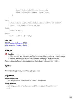 306
[Date].[Calendar].[Calendar Semester],
[Date].[Calendar].[Month].[August 2003]
)
)
SELECT
[Date].[Calendar].[First2MonthsSecondSemester2003] ON COLUMNS,
[Product].[Category].Children ON ROWS
FROM
[Adventure Works]
WHERE
[Measures].[Order Quantity]
See Also
MDX Function Reference (MDX)
MDX Function Reference (MDX)
Predict
• This function is in the process of being removed due to internal inconsistencies.
• Review the example section for a workaround using a DMX expression.
Returns a value of a numeric expression evaluated over a data mining model.
Syntax
Predict(Mining_Model_Name,String_Expression)
Arguments
Mining_Model_Name
A valid string expression that represents the name of a mining model.
String_Expression
A valid string expression that evaluates to a valid DMX expression for the specified mining
model.
Caution
 