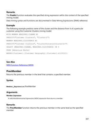 307
Remarks
The Predict function evaluates the specified string expression within the context of the specified
mining model.
Data mining syntax and functions are documented in Data Mining Expressions (DMX) reference.
Example
The following example predicts name of the cluster and the distance from it of a particular
customer using the Customer Clusters mining model:
WITH MEMBER MEASURES.CLNAME AS
PREDICT("Customer Clusters", "Cluster()")
MEMBER MEASURES.CLDISTANCE AS
PREDICT("Customer Clusters", "ClusterDistance(Cluster())")
SELECT {MEASURES.CLNAME, MEASURES.CLDISTANCE} ON 0
FROM [Adventure Works]
WHERE([Customer].[Customer Geography].[Customer].&[12012])
See Also
MDX Function Reference (MDX)
PrevMember
Returns the previous member in the level that contains a specified member.
Syntax
Member_Expression.PrevMember
Arguments
Member_Expression
A valid Multidimensional Expressions (MDX) expression that returns a member.
Remarks
The PrevMember function returns the previous member in the same level as the specified
member.
 