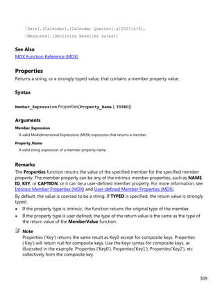 309
[Date].[Calendar].[Calendar Quarter].&[2003]&[4],
[Measures].[Declining Reseller Sales])
See Also
MDX Function Reference (MDX)
Properties
Returns a string, or a strongly-typed value, that contains a member property value.
Syntax
Member_Expression.Properties(Property_Name [, TYPED])
Arguments
Member_Expression
A valid Multidimensional Expressions (MDX) expression that returns a member.
Property_Name
A valid string expression of a member property name.
Remarks
The Properties function returns the value of the specified member for the specified member
property. The member property can be any of the intrinsic member properties, such as NAME,
ID, KEY, or CAPTION, or it can be a user-defined member property. For more information, see
Intrinsic Member Properties (MDX) and User-defined Member Properties (MDX).
By default, the value is coerced to be a string. If TYPED is specified, the return value is strongly
typed.
• If the property type is intrinsic, the function returns the original type of the member.
• If the property type is user defined, the type of the return value is the same as the type of
the return value of the MemberValue function.
Properties ('Key') returns the same result as Key0 except for composite keys. Properties
('Key') will return null for composite keys. Use the Keyx syntax for composite keys, as
illustrated in the example. Properties ('Key0'), Properties('Key1'), Properties('Key2'), etc
collectively form the composite key.
Note
 