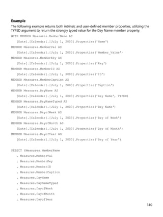 310
Example
The following example returns both intrinsic and user-defined member properties, utilizing the
TYPED argument to return the strongly typed value for the Day Name member property.
WITH MEMBER Measures.MemberName AS
[Date].[Calendar].[July 1, 2003].Properties('Name')
MEMBER Measures.MemberVal AS
[Date].[Calendar].[July 1, 2003].Properties('Member_Value')
MEMBER Measures.MemberKey AS
[Date].[Calendar].[July 1, 2003].Properties('Key')
MEMBER Measures.MemberID AS
[Date].[Calendar].[July 1, 2003].Properties('ID')
MEMBER Measures.MemberCaption AS
[Date].[Calendar].[July 1, 2003].Properties('Caption')
MEMBER Measures.DayName AS
[Date].[Calendar].[July 1, 2003].Properties('Day Name', TYPED)
MEMBER Measures.DayNameTyped AS
[Date].[Calendar].[July 1, 2003].Properties('Day Name')
MEMBER Measures.DayofWeek AS
[Date].[Calendar].[July 1, 2003].Properties('Day of Week')
MEMBER Measures.DayofMonth AS
[Date].[Calendar].[July 1, 2003].Properties('Day of Month')
MEMBER Measures.DayofYear AS
[Date].[Calendar].[July 1, 2003].Properties('Day of Year')
SELECT {Measures.MemberName
, Measures.MemberVal
, Measures.MemberKey
, Measures.MemberID
, Measures.MemberCaption
, Measures.DayName
, Measures.DayNameTyped
, Measures.DayofWeek
, Measures.DayofMonth
, Measures.DayofYear
 