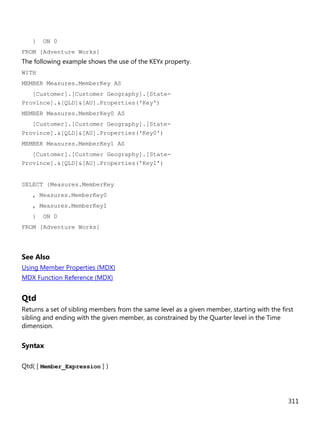 311
} ON 0
FROM [Adventure Works]
The following example shows the use of the KEYx property.
WITH
MEMBER Measures.MemberKey AS
[Customer].[Customer Geography].[State-
Province].&[QLD]&[AU].Properties('Key')
MEMBER Measures.MemberKey0 AS
[Customer].[Customer Geography].[State-
Province].&[QLD]&[AU].Properties('Key0')
MEMBER Measures.MemberKey1 AS
[Customer].[Customer Geography].[State-
Province].&[QLD]&[AU].Properties('Key1')
SELECT {Measures.MemberKey
, Measures.MemberKey0
, Measures.MemberKey1
} ON 0
FROM [Adventure Works]
See Also
Using Member Properties (MDX)
MDX Function Reference (MDX)
Qtd
Returns a set of sibling members from the same level as a given member, starting with the first
sibling and ending with the given member, as constrained by the Quarter level in the Time
dimension.
Syntax
Qtd( [ Member_Expression ] )
 
