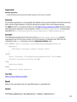 312
Arguments
Member_Expression
A valid Multidimensional Expressions (MDX) expression that returns a member.
Remarks
If a member expression is not specified, the default is the current member of the first hierarchy
with a level of type Quarters in the first dimension of type Time in the measure group.
The Qtd function is a shortcut function for the MDX Function Reference (MDX) function whose
level expression argument is set to Quarter. That is, Qtd(Member_Expression) is functionally
equivalent to PeriodsToDate(Quarter_Level_Expression, Member_Expression).
Example
The following example returns the sum of the Measures.[Order Quantity] member,
aggregated over the first two months of the third quarter of calendar year 2003 that are
contained in the Date dimension, from the Adventure Works cube.
WITH MEMBER [Date].[Calendar].[First2MonthsSecondSemester2003] AS
Aggregate(
QTD([Date].[Calendar].[Month].[August 2003])
)
SELECT
[Date].[Calendar].[First2MonthsSecondSemester2003] ON COLUMNS,
[Product].[Category].Children ON ROWS
FROM
[Adventure Works]
WHERE
[Measures].[Order Quantity]
See Also
MDX Function Reference (MDX)
Rank
Returns the one-based rank of a specified tuple in a specified set.
Syntax
Rank(Tuple_Expression, Set_Expression [ ,Numeric Expression ] )
 