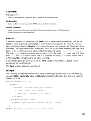 313
Arguments
Tuple_Expression
A valid Multidimensional Expressions (MDX) expression that returns a tuple.
Set_Expression
A valid Multidimensional Expressions (MDX) expression that returns a set.
Numeric_Expression
A valid numeric expression that is typically a Multidimensional Expressions (MDX) expression
of cell coordinates that return a number.
Remarks
If a numeric expression is specified, the Rank function determines the one-based rank for the
specified tuple by evaluating the specified numeric expression against the tuple. If a numeric
expression is specified, the Rank function assigns the same rank to tuples with duplicate values
in the set. This assignment of the same rank to duplicate values affects the ranks of subsequent
tuples in the set. For example, a set consists of the following tuples, {(a,b), (e,f), (c,d)}.
The tuple (a,b) has the same value as the tuple (c,d). If the tuple (a,b) has a rank of 1, then
both (a,b) and (c,d) would have a rank of 1. However, the tuple (e,f) would have a rank of
3. There could be no tuple in this set with a rank of 2.
If a numeric expression is not specified, the Rank function returns the one-based ordinal
position of the specified tuple.
The Rank function does not order the set.
Example
The following example returns the set of tuples containing customers and purchase dates, by
using the Filter, NonEmpty, Item, and Rank functions to find the last date that each customer
made a purchase.
WITH SET MYROWS AS FILTER
(NONEMPTY
([Customer].[Customer Geography].MEMBERS
* [Date].[Date].[Date].MEMBERS
, [Measures].[Internet Sales Amount]
) AS MYSET
, NOT(MYSET.CURRENT.ITEM(0)
IS MYSET.ITEM(RANK(MYSET.CURRENT, MYSET)).ITEM(0))
)
SELECT [Measures].[Internet Sales Amount] ON 0,
 