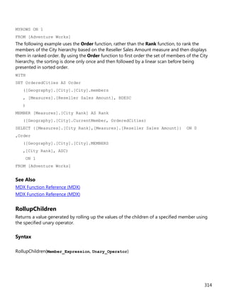 314
MYROWS ON 1
FROM [Adventure Works]
The following example uses the Order function, rather than the Rank function, to rank the
members of the City hierarchy based on the Reseller Sales Amount measure and then displays
them in ranked order. By using the Order function to first order the set of members of the City
hierarchy, the sorting is done only once and then followed by a linear scan before being
presented in sorted order.
WITH
SET OrderedCities AS Order
([Geography].[City].[City].members
, [Measures].[Reseller Sales Amount], BDESC
)
MEMBER [Measures].[City Rank] AS Rank
([Geography].[City].CurrentMember, OrderedCities)
SELECT {[Measures].[City Rank],[Measures].[Reseller Sales Amount]} ON 0
,Order
([Geography].[City].[City].MEMBERS
,[City Rank], ASC)
ON 1
FROM [Adventure Works]
See Also
MDX Function Reference (MDX)
MDX Function Reference (MDX)
RollupChildren
Returns a value generated by rolling up the values of the children of a specified member using
the specified unary operator.
Syntax
RollupChildren(Member_Expression, Unary_Operator)
 