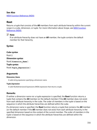 316
See Also
MDX Function Reference (MDX)
Root
Returns a tuple that consists of the All members from each attribute hierarchy within the current
scope in a cube, dimension, or tuple. For more information about Scope, see MDX Function
Reference (MDX).
If an attribute hierarchy does not have an All member, the tuple contains the default
member for that hierarchy.
Syntax
Cube syntax
Root ()
Dimension syntax
Root( Dimension_Name )
Tuple syntax
Root( Tuple_Expression )
Arguments
Dimension_Name
A valid string expression specifying a dimension name.
Tuple_Expression
A valid Multidimensional Expressions (MDX) expression that returns a tuple.
Remarks
If neither a dimension name nor a tuple expression is specified, the Root function returns a
tuple that contains the All member (or the default member if the All member does not exist)
from each attribute hierarchy in the cube. The order of members in the tuple is based on the
sequence in which the attribute hierarchies are defined within the cube.
If a dimension name is specified, the Root function returns a tuple that contains the All member
(or the default member if the All member does not exist) from each attribute hierarchy in the
specified dimension based on the context of the current member. The order of members in the
tuple is based on the sequence in which the attribute hierarchies are defined within the
dimension.
Note
 