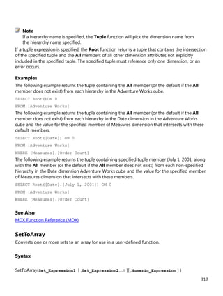 317
If a hierarchy name is specified, the Tuple function will pick the dimension name from
the hierarchy name specified.
If a tuple expression is specified, the Root function returns a tuple that contains the intersection
of the specified tuple and the All members of all other dimension attributes not explicitly
included in the specified tuple. The specified tuple must reference only one dimension, or an
error occurs.
Examples
The following example returns the tuple containing the All member (or the default if the All
member does not exist) from each hierarchy in the Adventure Works cube.
SELECT Root()ON 0
FROM [Adventure Works]
The following example returns the tuple containing the All member (or the default if the All
member does not exist) from each hierarchy in the Date dimension in the Adventure Works
cube and the value for the specified member of Measures dimension that intersects with these
default members.
SELECT Root([Date]) ON 0
FROM [Adventure Works]
WHERE [Measures].[Order Count]
The following example returns the tuple containing specified tuple member (July 1, 2001, along
with the All member (or the default if the All member does not exist) from each non-specified
hierarchy in the Date dimension Adventure Works cube and the value for the specified member
of Measures dimension that intersects with these members.
SELECT Root([Date].[July 1, 2001]) ON 0
FROM [Adventure Works]
WHERE [Measures].[Order Count]
See Also
MDX Function Reference (MDX)
SetToArray
Converts one or more sets to an array for use in a user-defined function.
Syntax
SetToArray(Set_Expression1 [ ,Set_Expression2,...n ][ ,Numeric_Expression ] )
Note
 