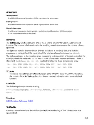 318
Arguments
Set_Expression1
A valid Multidimensional Expressions (MDX) expression that returns a set.
Set_Expression2
A valid Multidimensional Expressions (MDX) expression that returns a set.
Numeric_Expression
A valid numeric expression that is typically a Multidimensional Expressions (MDX) expression
of cell coordinates that return a number.
Remarks
The SetToArray function converts one or more sets to an array for use in a user-defined
function. The number of dimensions in the resulting array is the same as the number of sets
specified.
The optional numeric expression can provide the values in the array cells. If a numeric
expression is not specified, the cross join of the sets is evaluated in the current context.
The cell coordinates in the resulting array correspond to the position of the sets in the list. For
example, there are three sets, SA, SB, and SC. Each of these sets has two elements. The MDX
statement, SetToArray(SA, SB, SC), creates the following three-dimensional array:
(SA1, SB1, SC1) (SA2, SB1, SC1) (SA1, SB2, SC1) (SA2, SB2, SC1)
(SA1, SB1, SC2) (SA2, SB1, SC2) (SA1, SB2, SC2) (SA2, SB2, SC2)
The return type of the SetToArray function is the VARIANT type, VT_ARRAY. Therefore,
the output of the SetToArray function should be used only as input to a user-defined
function.
Example
The following example returns an array.
SetToArray([Geography].[Geography].Members, [Measures].[Internet Sales
Amount])
See Also
MDX Function Reference (MDX)
SetToStr
Returns a Multidimensional Expressions (MDX)-formatted string of that corresponds to a
specified set.
Note
 