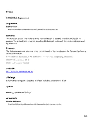 319
Syntax
SetToStr(Set_Expression)
Arguments
Set_Expression
A valid Multidimensional Expressions (MDX) expression that returns a set.
Remarks
This function is used to transfer a string-representation of a set to an external function for
parsing. The string that is returned is enclosed in braces {}, with each item in the set separated
by a comma.
Example
The following example returns a string containing all of the members of the Geography.Country
attribute hierarchy.
WITH MEMBER Measures.x AS SetToStr (Geography.Geography.Children)
SELECT Measures.x ON 0
FROM [Adventure Works]
See Also
MDX Function Reference (MDX)
Siblings
Returns the siblings of a specified member, including the member itself.
Syntax
Member_Expression.Siblings
Arguments
Member_Expression
A valid Multidimensional Expressions (MDX) expression that returns a member.
 