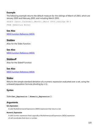 320
Example
The following example returns the default measure for the siblings of March of 2003, which are
January 2003 and February 2003, and including March 2003.
SELECT [Date].[Calendar].[Month].[March 2003].Siblings ON 0
FROM [Adventure Works]
See Also
MDX Function Reference (MDX)
Stddev
Alias for the Stdev function.
See Also
MDX Function Reference (MDX)
StddevP
Alias for the StdevP function
See Also
MDX Function Reference (MDX)
Stdev
Returns the sample standard deviation of a numeric expression evaluated over a set, using the
unbiased population formula (dividing by n-1).
Syntax
Stdev(Set_Expression [ ,Numeric_Expression ] )
Arguments
Set_Expression
A valid Multidimensional Expressions (MDX) expression that returns a set.
Numeric_Expression
A valid numeric expression that is typically a Multidimensional Expressions (MDX) expression
of cell coordinates that return a number.
 