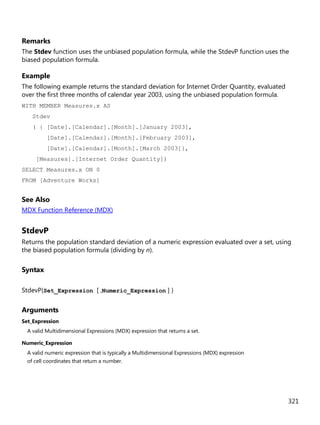 321
Remarks
The Stdev function uses the unbiased population formula, while the StdevP function uses the
biased population formula.
Example
The following example returns the standard deviation for Internet Order Quantity, evaluated
over the first three months of calendar year 2003, using the unbiased population formula.
WITH MEMBER Measures.x AS
Stdev
( { [Date].[Calendar].[Month].[January 2003],
[Date].[Calendar].[Month].[February 2003],
[Date].[Calendar].[Month].[March 2003]},
[Measures].[Internet Order Quantity])
SELECT Measures.x ON 0
FROM [Adventure Works]
See Also
MDX Function Reference (MDX)
StdevP
Returns the population standard deviation of a numeric expression evaluated over a set, using
the biased population formula (dividing by n).
Syntax
StdevP(Set_Expression [ ,Numeric_Expression ] )
Arguments
Set_Expression
A valid Multidimensional Expressions (MDX) expression that returns a set.
Numeric_Expression
A valid numeric expression that is typically a Multidimensional Expressions (MDX) expression
of cell coordinates that return a number.
 