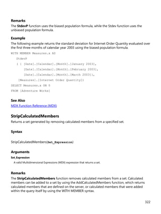 322
Remarks
The StdevP function uses the biased population formula, while the Stdev function uses the
unbiased population formula.
Example
The following example returns the standard deviation for Internet Order Quantity evaluated over
the first three months of calendar year 2003 using the biased population formula.
WITH MEMBER Measures.x AS
StdevP
( { [Date].[Calendar].[Month].[January 2003],
[Date].[Calendar].[Month].[February 2003],
[Date].[Calendar].[Month].[March 2003]},
[Measures].[Internet Order Quantity])
SELECT Measures.x ON 0
FROM [Adventure Works]
See Also
MDX Function Reference (MDX)
StripCalculatedMembers
Returns a set generated by removing calculated members from a specified set.
Syntax
StripCalculatedMembers(Set_Expression)
Arguments
Set_Expression
A valid Multidimensional Expressions (MDX) expression that returns a set.
Remarks
The StripCalculatedMembers function removes calculated members from a set. Calculated
members can be added to a set by using the AddCalculatedMembers function, which returns
calculated members that are defined on the server, or calculated members that were added
within the query itself by using the WITH MEMBER syntax.
 