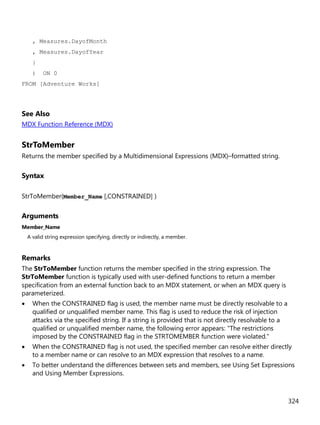 324
, Measures.DayofMonth
, Measures.DayofYear
}
) ON 0
FROM [Adventure Works]
See Also
MDX Function Reference (MDX)
StrToMember
Returns the member specified by a Multidimensional Expressions (MDX)–formatted string.
Syntax
StrToMember(Member_Name [,CONSTRAINED] )
Arguments
Member_Name
A valid string expression specifying, directly or indirectly, a member.
Remarks
The StrToMember function returns the member specified in the string expression. The
StrToMember function is typically used with user-defined functions to return a member
specification from an external function back to an MDX statement, or when an MDX query is
parameterized.
• When the CONSTRAINED flag is used, the member name must be directly resolvable to a
qualified or unqualified member name. This flag is used to reduce the risk of injection
attacks via the specified string. If a string is provided that is not directly resolvable to a
qualified or unqualified member name, the following error appears: "The restrictions
imposed by the CONSTRAINED flag in the STRTOMEMBER function were violated."
• When the CONSTRAINED flag is not used, the specified member can resolve either directly
to a member name or can resolve to an MDX expression that resolves to a name.
• To better understand the differences between sets and members, see Using Set Expressions
and Using Member Expressions.
 