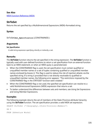 326
See Also
MDX Function Reference (MDX)
StrToSet
Returns the set specified by a Multidimensional Expressions (MDX)–formatted string.
Syntax
StrToSet(Set_Specification [,CONSTRAINED] )
Arguments
Set_Specification
A valid string expression specifying, directly or indirectly, a set.
Remarks
The StrToSet function returns the set specified in the string expression. The StrToSet function is
typically used with user-defined functions to return a set specification from an external function
back to an MDX statement, or when an MDX query is parameterized.
• When the CONSTRAINED flag is used, the set specification must contain qualified or
unqualified member names or a set of tuples containing qualified or unqualified member
names enclosed by braces {}. This flag is used to reduce the risk of injection attacks via the
specified string. If a string is provided that is not directly resolvable to qualified or
unqualified member names, the following error appears: "The restrictions imposed by the
CONSTRAINED flag in the STRTOSET function were violated."
• When the CONSTRAINED flag is not used, the specified set specification can resolve to a
valid Multidimensional Expressions (MDX) expression that returns a set.
• To better understand the differences between sets and members, see Using Set Expressions
and Using Member Expressions.
Examples
The following example returns the set of members of the State-Province attribute hierarchy
using the StrToSet function. The set specification provides a valid MDX set expression.
SELECT StrToSet ('[Geography].[State-Province].Members')
ON 0
FROM [Adventure Works]
 