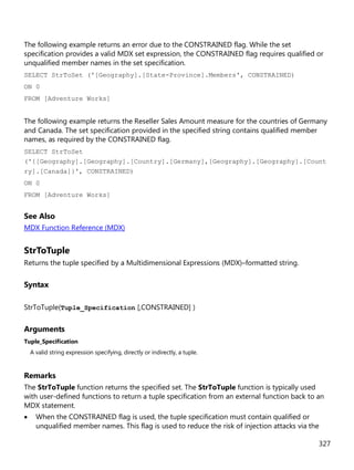 327
The following example returns an error due to the CONSTRAINED flag. While the set
specification provides a valid MDX set expression, the CONSTRAINED flag requires qualified or
unqualified member names in the set specification.
SELECT StrToSet ('[Geography].[State-Province].Members', CONSTRAINED)
ON 0
FROM [Adventure Works]
The following example returns the Reseller Sales Amount measure for the countries of Germany
and Canada. The set specification provided in the specified string contains qualified member
names, as required by the CONSTRAINED flag.
SELECT StrToSet
('{[Geography].[Geography].[Country].[Germany],[Geography].[Geography].[Count
ry].[Canada]}', CONSTRAINED)
ON 0
FROM [Adventure Works]
See Also
MDX Function Reference (MDX)
StrToTuple
Returns the tuple specified by a Multidimensional Expressions (MDX)–formatted string.
Syntax
StrToTuple(Tuple_Specification [,CONSTRAINED] )
Arguments
Tuple_Specification
A valid string expression specifying, directly or indirectly, a tuple.
Remarks
The StrToTuple function returns the specified set. The StrToTuple function is typically used
with user-defined functions to return a tuple specification from an external function back to an
MDX statement.
• When the CONSTRAINED flag is used, the tuple specification must contain qualified or
unqualified member names. This flag is used to reduce the risk of injection attacks via the
 