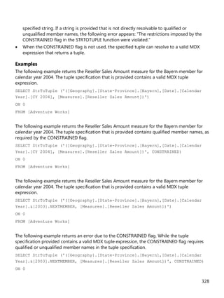 328
specified string. If a string is provided that is not directly resolvable to qualified or
unqualified member names, the following error appears: "The restrictions imposed by the
CONSTRAINED flag in the STRTOTUPLE function were violated."
• When the CONSTRAINED flag is not used, the specified tuple can resolve to a valid MDX
expression that returns a tuple.
Examples
The following example returns the Reseller Sales Amount measure for the Bayern member for
calendar year 2004. The tuple specification that is provided contains a valid MDX tuple
expression.
SELECT StrToTuple ('([Geography].[State-Province].[Bayern],[Date].[Calendar
Year].[CY 2004], [Measures].[Reseller Sales Amount])')
ON 0
FROM [Adventure Works]
The following example returns the Reseller Sales Amount measure for the Bayern member for
calendar year 2004. The tuple specification that is provided contains qualified member names, as
required by the CONSTRAINED flag.
SELECT StrToTuple ('([Geography].[State-Province].[Bayern],[Date].[Calendar
Year].[CY 2004], [Measures].[Reseller Sales Amount])', CONSTRAINED)
ON 0
FROM [Adventure Works]
The following example returns the Reseller Sales Amount measure for the Bayern member for
calendar year 2004. The tuple specification that is provided contains a valid MDX tuple
expression.
SELECT StrToTuple ('([Geography].[State-Province].[Bayern],[Date].[Calendar
Year].&[2003].NEXTMEMBER, [Measures].[Reseller Sales Amount])')
ON 0
FROM [Adventure Works]
The following example returns an error due to the CONSTRAINED flag. While the tuple
specification provided contains a valid MDX tuple expression, the CONSTRAINED flag requires
qualified or unqualified member names in the tuple specification.
SELECT StrToTuple ('([Geography].[State-Province].[Bayern],[Date].[Calendar
Year].&[2003].NEXTMEMBER, [Measures].[Reseller Sales Amount])', CONSTRAINED)
ON 0
 