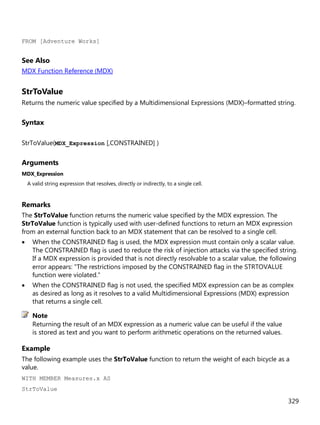 329
FROM [Adventure Works]
See Also
MDX Function Reference (MDX)
StrToValue
Returns the numeric value specified by a Multidimensional Expressions (MDX)–formatted string.
Syntax
StrToValue(MDX_Expression [,CONSTRAINED] )
Arguments
MDX_Expression
A valid string expression that resolves, directly or indirectly, to a single cell.
Remarks
The StrToValue function returns the numeric value specified by the MDX expression. The
StrToValue function is typically used with user-defined functions to return an MDX expression
from an external function back to an MDX statement that can be resolved to a single cell.
• When the CONSTRAINED flag is used, the MDX expression must contain only a scalar value.
The CONSTRAINED flag is used to reduce the risk of injection attacks via the specified string.
If a MDX expression is provided that is not directly resolvable to a scalar value, the following
error appears: "The restrictions imposed by the CONSTRAINED flag in the STRTOVALUE
function were violated."
• When the CONSTRAINED flag is not used, the specified MDX expression can be as complex
as desired as long as it resolves to a valid Multidimensional Expressions (MDX) expression
that returns a single cell.
Returning the result of an MDX expression as a numeric value can be useful if the value
is stored as text and you want to perform arithmetic operations on the returned values.
Example
The following example uses the StrToValue function to return the weight of each bicycle as a
value.
WITH MEMBER Measures.x AS
StrToValue
Note
 