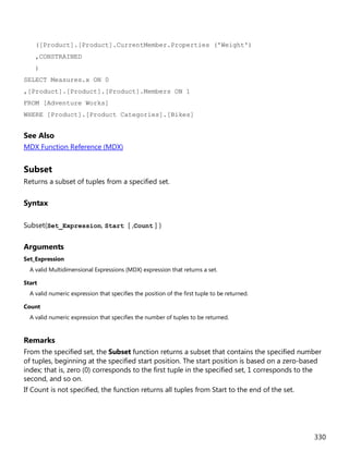 330
([Product].[Product].CurrentMember.Properties ('Weight')
,CONSTRAINED
)
SELECT Measures.x ON 0
,[Product].[Product].[Product].Members ON 1
FROM [Adventure Works]
WHERE [Product].[Product Categories].[Bikes]
See Also
MDX Function Reference (MDX)
Subset
Returns a subset of tuples from a specified set.
Syntax
Subset(Set_Expression, Start [ ,Count ] )
Arguments
Set_Expression
A valid Multidimensional Expressions (MDX) expression that returns a set.
Start
A valid numeric expression that specifies the position of the first tuple to be returned.
Count
A valid numeric expression that specifies the number of tuples to be returned.
Remarks
From the specified set, the Subset function returns a subset that contains the specified number
of tuples, beginning at the specified start position. The start position is based on a zero-based
index; that is, zero (0) corresponds to the first tuple in the specified set, 1 corresponds to the
second, and so on.
If Count is not specified, the function returns all tuples from Start to the end of the set.
 