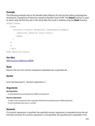 331
Example
The following example returns the Reseller Sales Measure for the top five selling subcategories
of products, irrespective of hierarchy, based on Reseller Gross Profit. The Subset function is used
to return only the first five sets in the result after the result is ordered using the Order function.
SELECT Subset
(Order
([Product].[Product Categories].[SubCategory].members
,[Measures].[Reseller Gross Profit]
,BDESC
)
,0
,5
) ON 0
FROM [Adventure Works]
See Also
MDX Function Reference (MDX)
Sum
Returns the sum of a numeric expression evaluated over a specified set.
Syntax
Sum( Set_Expression [ , Numeric_Expression ] )
Arguments
Set_Expression
A valid Multidimensional Expressions (MDX) set expression.
Numeric_Expression
A valid numeric expression that is typically a Multidimensional Expressions (MDX) expression
of cell coordinates that return a number.
Remarks
If a numeric expression is specified, the specified numeric expression is evaluated across the set
and then summed. If a numeric expression is not specified, the specified set is evaluated in the
 