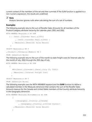 332
current context of the members of the set and then summed. If the SUM function is applied to a
non-numeric expression, the results are undefined.
Analysis Services ignores nulls when calculating the sum of a set of numbers.
Examples
The following example returns the sum of Reseller Sales Amounts for all members of the
Product.Category attribute hierarchy for calendar years 2001 and 2002.
WITH MEMBER Measures.x AS SUM
( { [Date].[Calendar Year].&[2001]
, [Date].[Calendar Year].&[2002] }
, [Measures].[Reseller Sales Amount]
)
SELECT Measures.x ON 0
,[Product].[Category].Members ON 1
FROM [Adventure Works]
The following example returns the sum of the month-to-date freight costs for Internet sales for
the month of July, 2002 through the 20th day of July.
WITH MEMBER Measures.x AS SUM
(
MTD([Date].[Calendar].[Date].[July 20, 2002])
, [Measures].[Internet Freight Cost]
)
SELECT Measures.x ON 0
FROM [Adventure Works]
The following example uses the WITH MEMBER keyword and the SUM function to define a
calculated member in the Measures dimension that contains the sum of the Reseller Sales
Amount measure for the Canada and United States members of the Country attribute hierarchy
in the Geography dimension.
WITH MEMBER Measures.NorthAmerica AS SUM
(
{[Geography].[Country].&[Canada]
, [Geography].[Country].&[United States]}
,[Measures].[Reseller Sales Amount]
)
Note
 