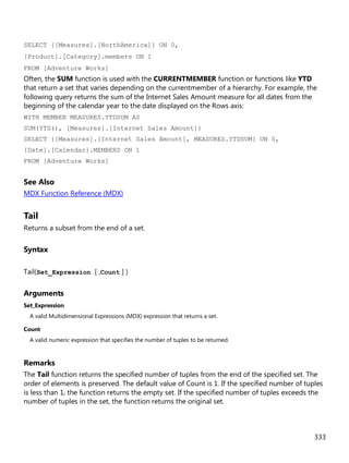 333
SELECT {[Measures].[NorthAmerica]} ON 0,
[Product].[Category].members ON 1
FROM [Adventure Works]
Often, the SUM function is used with the CURRENTMEMBER function or functions like YTD
that return a set that varies depending on the currentmember of a hierarchy. For example, the
following query returns the sum of the Internet Sales Amount measure for all dates from the
beginning of the calendar year to the date displayed on the Rows axis:
WITH MEMBER MEASURES.YTDSUM AS
SUM(YTD(), [Measures].[Internet Sales Amount])
SELECT {[Measures].[Internet Sales Amount], MEASURES.YTDSUM} ON 0,
[Date].[Calendar].MEMBERS ON 1
FROM [Adventure Works]
See Also
MDX Function Reference (MDX)
Tail
Returns a subset from the end of a set.
Syntax
Tail(Set_Expression [ ,Count ] )
Arguments
Set_Expression
A valid Multidimensional Expressions (MDX) expression that returns a set.
Count
A valid numeric expression that specifies the number of tuples to be returned.
Remarks
The Tail function returns the specified number of tuples from the end of the specified set. The
order of elements is preserved. The default value of Count is 1. If the specified number of tuples
is less than 1, the function returns the empty set. If the specified number of tuples exceeds the
number of tuples in the set, the function returns the original set.
 