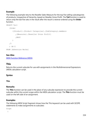 334
Example
The following example returns the Reseller Sales Measure for the top five selling subcategories
of products, irrespective of hierarchy, based on Reseller Gross Profit. The Tail function is used to
return only the last five sets in the result after the result is reverse-ordered using the Order
function.
SELECT Tail
(Order
([Product].[Product Categories].[SubCategory].members
,[Measures].[Reseller Gross Profit]
,BASC
)
,5
) ON 0
FROM [Adventure Works]
See Also
MDX Function Reference (MDX)
This
Returns the current subcube for use with assignments in the Multidimensional Expressions
(MDX) calculation script.
Syntax
This
Remarks
The This function can be used in the place of any subcube expression to provide the current
subcube within the current scope within the MDX calculation script. The This function must be
used on the left side of an assignment.
Examples
The following MDX Script fragment shows how the This keyword can be used with SCOPE
statements to make assignments to subcubes:
Scope
(
 
