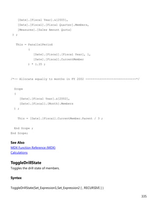 335
[Date].[Fiscal Year].&[2005],
[Date].[Fiscal].[Fiscal Quarter].Members,
[Measures].[Sales Amount Quota]
) ;
This = ParallelPeriod
(
[Date].[Fiscal].[Fiscal Year], 1,
[Date].[Fiscal].CurrentMember
) * 1.35 ;
/*-- Allocate equally to months in FY 2002 -----------------------------*/
Scope
(
[Date].[Fiscal Year].&[2002],
[Date].[Fiscal].[Month].Members
) ;
This = [Date].[Fiscal].CurrentMember.Parent / 3 ;
End Scope ;
End Scope;
See Also
MDX Function Reference (MDX)
Calculations
ToggleDrillState
Toggles the drill state of members.
Syntax
ToggleDrillState(Set_Expression1,Set_Expression2 [ , RECURSIVE ] )
 
