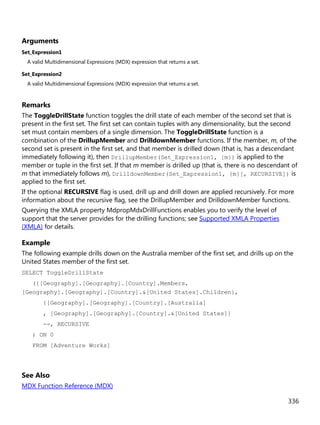 336
Arguments
Set_Expression1
A valid Multidimensional Expressions (MDX) expression that returns a set.
Set_Expression2
A valid Multidimensional Expressions (MDX) expression that returns a set.
Remarks
The ToggleDrillState function toggles the drill state of each member of the second set that is
present in the first set. The first set can contain tuples with any dimensionality, but the second
set must contain members of a single dimension. The ToggleDrillState function is a
combination of the DrillupMember and DrilldownMember functions. If the member, m, of the
second set is present in the first set, and that member is drilled down (that is, has a descendant
immediately following it), then DrillupMember(Set_Expression1, {m}) is applied to the
member or tuple in the first set. If that m member is drilled up (that is, there is no descendant of
m that immediately follows m), DrilldownMember(Set_Expression1, {m}[, RECURSIVE]) is
applied to the first set.
If the optional RECURSIVE flag is used, drill up and drill down are applied recursively. For more
information about the recursive flag, see the DrillupMember and DrilldownMember functions.
Querying the XMLA property MdpropMdxDrillFunctions enables you to verify the level of
support that the server provides for the drilling functions; see Supported XMLA Properties
(XMLA) for details.
Example
The following example drills down on the Australia member of the first set, and drills up on the
United States member of the first set.
SELECT ToggleDrillState
({[Geography].[Geography].[Country].Members,
[Geography].[Geography].[Country].&[United States].Children},
{[Geography].[Geography].[Country].[Australia]
, [Geography].[Geography].[Country].&[United States]}
--, RECURSIVE
) ON 0
FROM [Adventure Works]
See Also
MDX Function Reference (MDX)
 