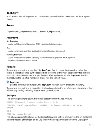 337
TopCount
Sorts a set in descending order and returns the specified number of elements with the highest
values.
Syntax
TopCount(Set_Expression,Count [ ,Numeric_Expression ] )
Arguments
Set_Expression
A valid Multidimensional Expressions (MDX) expression that returns a set.
Count
A valid numeric expression that specifies the number of tuples to be returned.
Numeric_Expression
A valid numeric expression that is typically a Multidimensional Expressions (MDX) expression
of cell coordinates that return a number.
Remarks
If a numeric expression is specified, the TopCount function sorts, in descending order, the
tuples in the set specified by the specified set according to the value specified by the numeric
expression, as evaluated over the specified set. After sorting the set, the TopCount function
then returns the specified number of tuples with the highest value.
Like the BottomCount function, the TopCount function always breaks the hierarchy.
If a numeric expression is not specified, the function returns the set of members in natural order,
without any sorting, behaving like the Head (MDX) function.
Examples
The following example returns the top 10 dates by Internet Sales Amount:
SELECT [Measures].[Internet Sales Amount] ON 0,
TOPCOUNT([Date].[Date].[Date].MEMBERS, 10, [Measures].[Internet Sales
Amount])
ON 1
FROM [Adventure Works]
The following example returns, for the Bike category, the first five members in the set containing
all combinations of members of the City level in the Geography hierarchy in the Geography
Important
 
