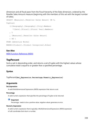 338
dimension and all fiscal years from the Fiscal hierarchy of the Date dimension, ordered by the
Reseller Sales Amount measure (beginning with the members of this set with the largest number
of sales).
SELECT [Measures].[Reseller Sales Amount] ON 0,
TopCount
({[Geography].[Geography].[City].Members
*[Date].[Fiscal].[Fiscal Year].Members}
, 5
, [Measures].[Reseller Sales Amount]
) ON 1
FROM [Adventure Works]
WHERE([Product].[Product Categories].Bikes)
See Also
MDX Function Reference (MDX)
TopPercent
Sorts a set in descending order, and returns a set of tuples with the highest values whose
cumulative total is equal to or greater than a specified percentage.
Syntax
TopPercent(Set_Expression, Percentage, Numeric_Expression)
Arguments
Set_Expression
A valid Multidimensional Expressions (MDX) expression that returns a set.
Percentage
A valid numeric expression that specifies the percentage of tuples to be returned.
Important
Percentage needs to be a positive value; negative values generate an error.
Numeric_Expression
A valid numeric expression that is typically a Multidimensional Expressions (MDX) expression
of cell coordinates that return a number.
 