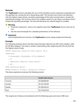 339
Remarks
The TopPercent function calculates the sum of the specified numeric expression evaluated over
the specified set, sorting the set in descending order. The function then returns the elements
with the highest values whose cumulative percentage of the total summed value is at least the
specified percentage. This function returns the smallest subset of a set whose cumulative total is
at least the specified percentage. The returned elements are ordered largest to smallest.
• If Numeric_Expression returns any negative value then TopPercent returns only one (1)
row.
• See the second example for a detailed presentation of this behavior.
Like the BottomPercent function, the TopPercent function always breaks the hierarchy.
Example
The following example returns the best cities that help make the top 10% of the resellers' sales,
for the Bike category. The result is sorted in descending order, beginning with the city that has
the highest value of sales.
SELECT [Measures].[Reseller Sales Amount] ON 0,
TopPercent
({[Geography].[Geography].[City].Members}
, 10
, [Measures].[Reseller Sales Amount]
) ON 1
FROM [Adventure Works]
WHERE([Product].[Product Categories].[Bikes])
The above expression produces the following results:
Reseller Sales Amount
Toronto $3,508,904.84
London $1,521,530.09
Seattle $1,209,418.16
Paris $1,170,425.18
The original set of data can be obtained with the following query and returns 588 rows:
Warning
Important
 