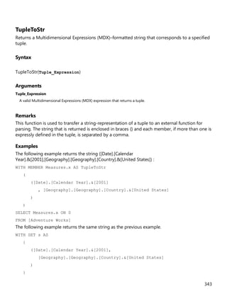 343
TupleToStr
Returns a Multidimensional Expressions (MDX)–formatted string that corresponds to a specified
tuple.
Syntax
TupleToStr(Tuple_Expression)
Arguments
Tuple_Expression
A valid Multidimensional Expressions (MDX) expression that returns a tuple.
Remarks
This function is used to transfer a string-representation of a tuple to an external function for
parsing. The string that is returned is enclosed in braces {} and each member, if more than one is
expressly defined in the tuple, is separated by a comma.
Examples
The following example returns the string ([Date].[Calendar
Year].&[2001],[Geography].[Geography].[Country].&[United States]) :
WITH MEMBER Measures.x AS TupleToStr
(
([Date].[Calendar Year].&[2001]
, [Geography].[Geography].[Country].&[United States]
)
)
SELECT Measures.x ON 0
FROM [Adventure Works]
The following example returns the same string as the previous example.
WITH SET s AS
{
([Date].[Calendar Year].&[2001],
[Geography].[Geography].[Country].&[United States]
)
}
 
