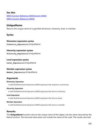 346
See Also
MDX Function Reference (MDX)Union) (MDX)
MDX Function Reference (MDX)
UniqueName
Returns the unique name of a specified dimension, hierarchy, level, or member.
Syntax
Dimension expression syntax
Dimension_Expression.UniqueName
Hierarchy expression syntax
Hierarchy_Expression.UniqueName
Level expression syntax
Level_Expression.UniqueName
Member expression syntax
Member_Expression.UniqueName
Arguments
Dimension_Expression
A valid Multidimensional Expressions (MDX) expression that resolves to a dimension.
Hierarchy_Expression
A valid Multidimensional Expressions (MDX) expression that returns a hierarchy.
Level_Expression
A valid Multidimensional Expressions (MDX) expression that returns a level.
Member_Expression
A valid Multidimensional Expressions (MDX) expression that returns a member.
Remarks
The UniqueName function returns the unique name of the object, not the name returned by the
Name function. The returned name does not include the name of the cube. The results returned
 